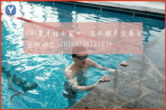 CBA夏季转会窗口：各队球员交易与签约动态_20260526125036