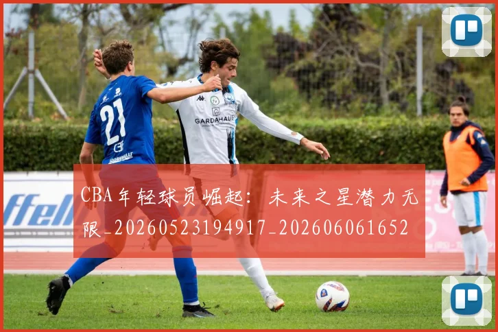 CBA年轻球员崛起：未来之星潜力无限_20260523194917_20260606165223