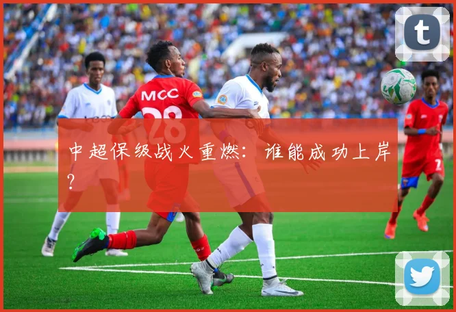 中超保级战火重燃：谁能成功上岸？