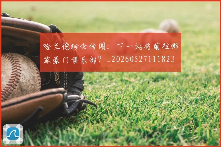 哈兰德转会传闻：下一站将前往哪家豪门俱乐部？_20260527111823