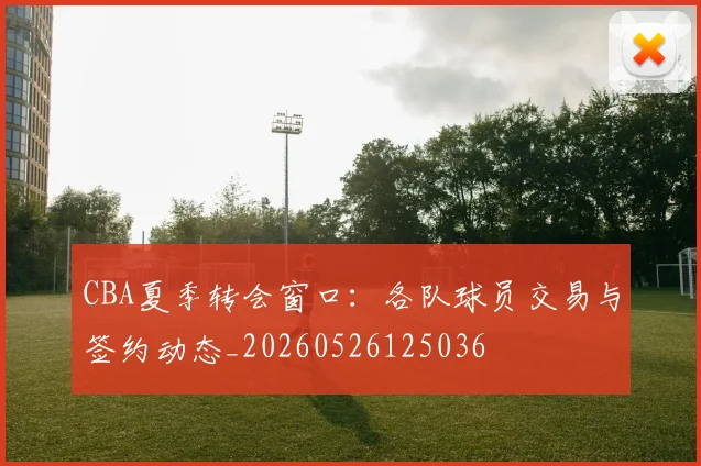 CBA夏季转会窗口：各队球员交易与签约动态_20260526125036