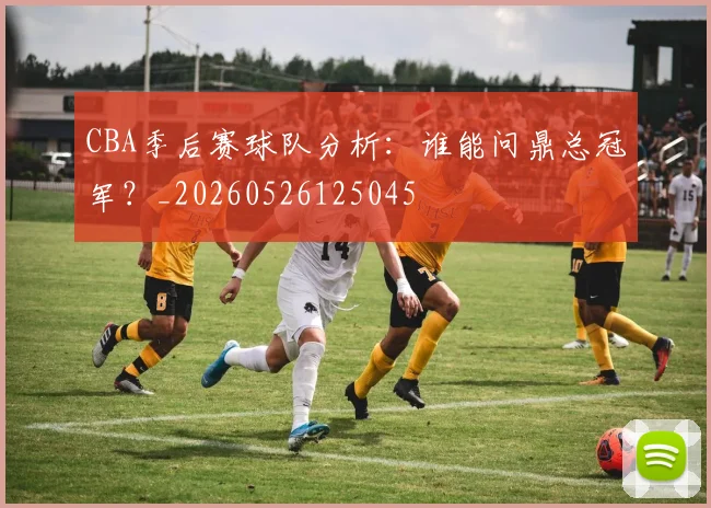 CBA季后赛球队分析：谁能问鼎总冠军？_20260526125045