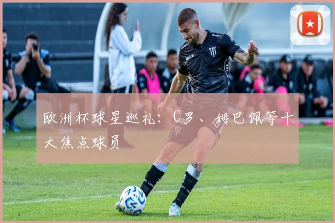 欧洲杯球星巡礼：C罗、姆巴佩等十大焦点球员